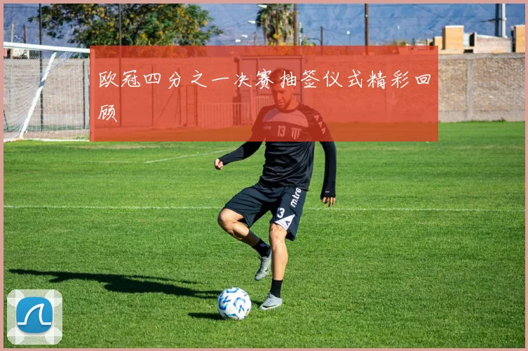 欧冠四分之一决赛抽签仪式精彩回顾