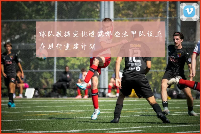 球队数据变化透露哪些法甲队伍正在进行重建计划