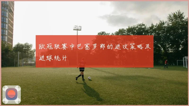 欧冠联赛中巴塞罗那的进攻策略及进球统计